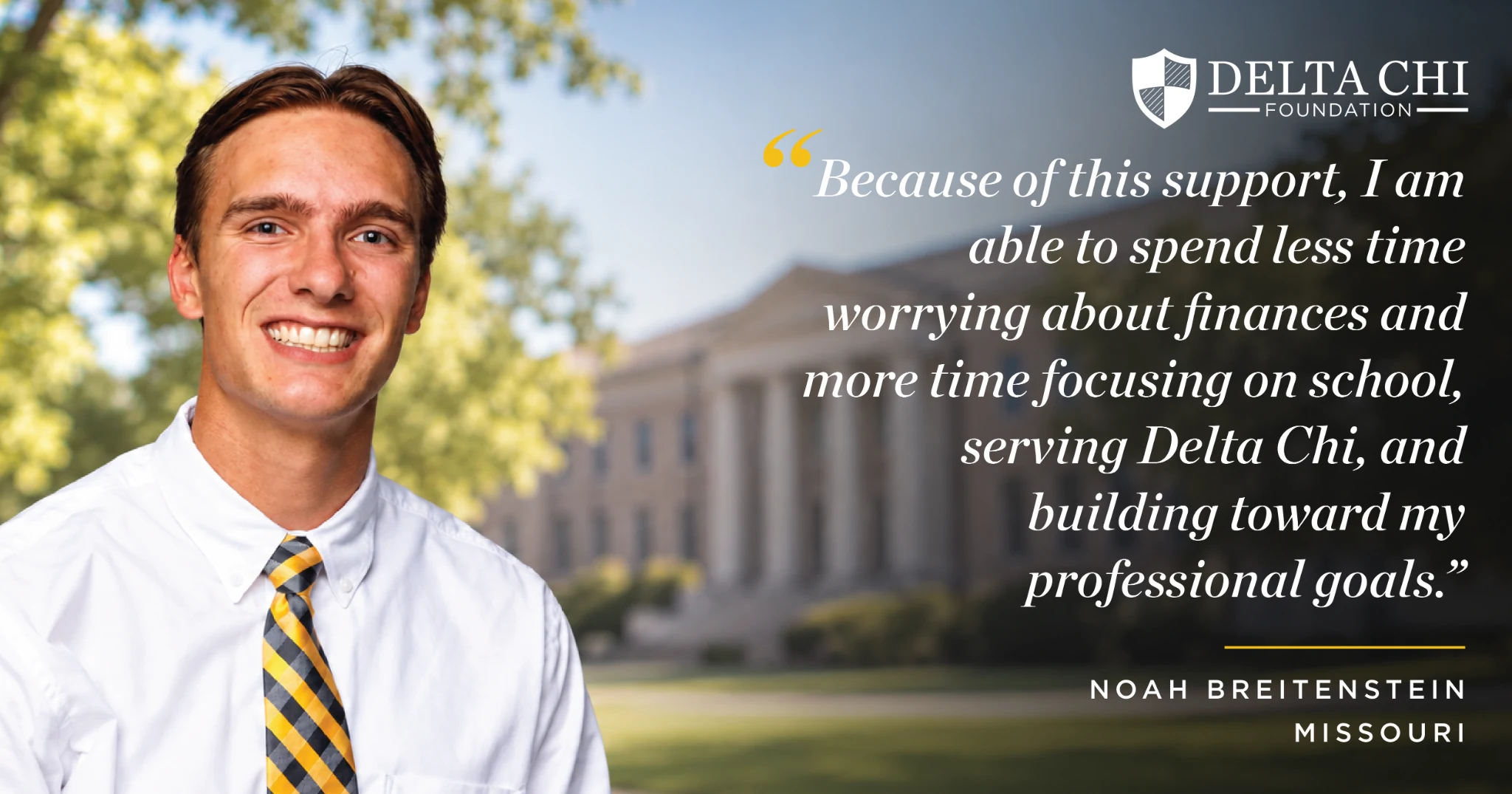 Noah Breitenstein, Missouri: Because of this support, I am able to spend less time worrying about finances and more time focusing on school, serving Delta Chi, and building toward my professional goals.